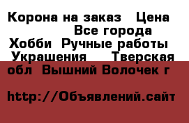 Корона на заказ › Цена ­ 2 000 - Все города Хобби. Ручные работы » Украшения   . Тверская обл.,Вышний Волочек г.